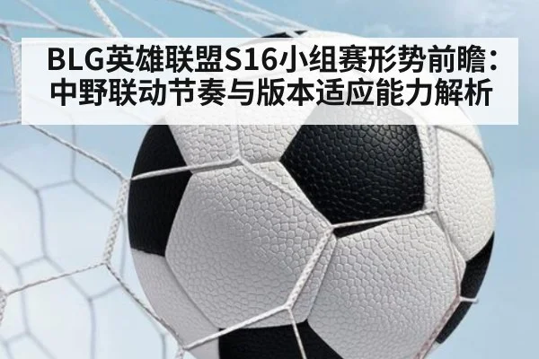 BLG英雄联盟S16小组赛形势前瞻：中野联动节奏与版本适应能力解析
